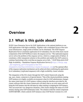 Overview                                                                                        2
2.1 What is this guide about?
SUSE Linux Enterprise Server for SAP Applications is the optimal platform to run
SAP applications with high availability. Together with a redundant layout of the tech-
nical infrastructure, single points of failure can be eliminated. The SAP Enqueue
Replication Server constitutes application level redundancy for one of the most crucial
components of the SAP NetWeaver stack, the enqueue service. "The replicated enqueue
server solves the problem of the enqueue service, which is a single point-of-failure. It
constitutes a fully transparent solution to this problem and enables the SAP system to
continue functioning in the event that an enqueue server fails..." (SAP Help article SAP
High Availability - Standalone Enqueue Replication Service [http://help.sap
.de/saphelp_nw73/helpdata/de/45/
25ebd455c56d7be10000000a114a6b/frameset.htm]) The optimal effect
of the enqueue replication mechanism can be achieved when combining the application
level redundancy (replicated enqueues) with a high availability cluster solution.

The integration of the HA cluster through the SAP control framework using the
sap_suse_cluster_connector is of special interest. "One of the classical problems running
SAP instances in a highly available environment is that if a SAP administrator changes
the status (start/stop) of a SAP instance without using the interfaces provided by the
cluster software then the cluster framework will detect that as an error status and will
bring the SAP instance into the old status by either starting or stopping the SAP instance.
This can result into very dangerous situations, if the cluster changes the status of a SAP
instance during some SAP maintenance tasks. The solution is that the central component
SAPSTARTSRV, which controls SAP instances since SAP Kernel versions 6.4, will


                                                                                         Overview   3
 