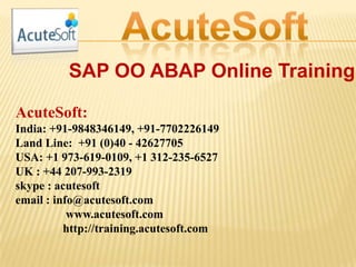SAP OO ABAP Online Training
AcuteSoft:
India: +91-9848346149, +91-7702226149
Land Line: +91 (0)40 - 42627705
USA: +1 973-619-0109, +1 312-235-6527
UK : +44 207-993-2319
skype : acutesoft
email : info@acutesoft.com
www.acutesoft.com
http://training.acutesoft.com
 