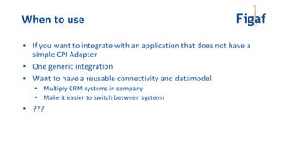 • If you want to integrate with an application that does not have a
simple CPI Adapter
• One generic integration
• Want to have a reusable connectivity and datamodel
• Multiply CRM systems in company
• Make it easier to switch between systems
• ???
When to use
 