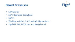 • SAP Mentor
• SAP Integration Consultant
• SAP PI
• Working on BPM, PI, CPI and API Mgt projects
• Figaf IRT, SAP PI/CPI test and lifecycle tool
Daniel Graversen
 