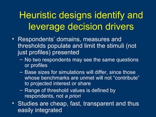 Heuristic designs identify and
leverage decision drivers
• Respondents’ domains, measures and
thresholds populate and limit the stimuli (not
just profiles) presented
– No two respondents may see the same questions
or profiles
– Base sizes for simulations will differ, since those
whose benchmarks are unmet will not “contribute”
to projected interest or share
– Range of threshold values is defined by
respondents, not a priori
• Studies are cheap, fast, transparent and thus
easily integrated
 