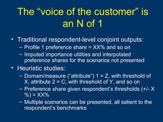 The “voice of the customer” is
an N of 1
• Traditional respondent-level conjoint outputs:
– Profile 1 preference share = XX% and so on
– Imputed importance utilities and interpolated
preference shares for the scenarios not presented
• Heuristic studies:
– Domain/measure (“attribute”) 1 = Z, with threshold of
X, attribute 2 = C, with threshold of Y, and so on
– Preference share given respondent’s thresholds (+/- X
%) = XX%
– Multiple scenarios can be presented, all salient to the
respondent’s benchmarks
 