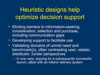 Heuristic designs help
optimize decision support
• Eliciting barriers to information-seeking,
consideration, selection and purchase,
including communication gaps
• Developing support to facilitate use
• Validating domains of unmet need and
benchmark(s), often contrasting user, retailer,
distributor, funder perspectives
– In one case, arguing for a subsequently successful
launch, albeit with an inferior delivery system
 