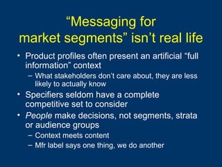 “Messaging for
market segments” isn’t real life
• Product profiles often present an artificial “full
information” context
– What stakeholders don’t care about, they are less
likely to actually know
• Specifiers seldom have a complete
competitive set to consider
• People make decisions, not segments, strata
or audience groups
– Context meets content
– Mfr label says one thing, we do another
 