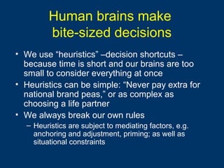 Human brains make
bite-sized decisions
• We use “heuristics” –decision shortcuts –
because time is short and our brains are too
small to consider everything at once
• Heuristics can be simple: “Never pay extra for
national brand peas,” or as complex as
choosing a life partner
• We always break our own rules
– Heuristics are subject to mediating factors, e.g.
anchoring and adjustment, priming; as well as
situational constraints
 