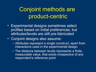 Conjoint methods are
product-centric
• Experimental designs sometimes select
profiles based on initial preferences, but
attributes/levels are still pre-fabricated
• Conjoint designs also assume:
– Attributes represent a single construct, apart from
interactions used in the experimental design
– The distance between levels represents a finite,
measurable value, that exists irrespective of any
respondent’s reference point
 