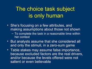 The choice task subject
is only human
• She’s focusing on a few attributes, and
making assumptions about those not shown
– To complete the task in a reasonable time within
her context
• But analysts assume that she considered all
and only the stimuli, in a zero-sum game
• Table stakes may assume false importance,
because excluded factors are the real drivers,
and/or because the levels offered were not
salient or even believable
 