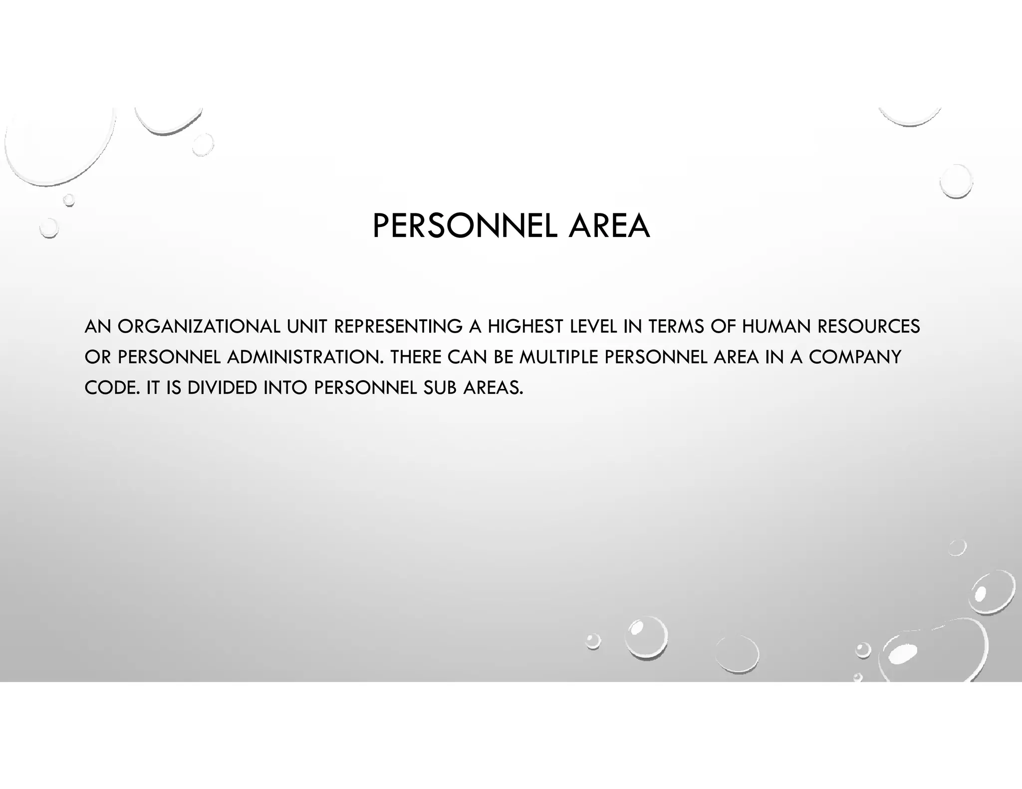 PERSONNEL AREA
AN ORGANIZATIONAL UNIT REPRESENTING A HIGHEST LEVEL IN TERMS OF HUMAN RESOURCES
OR PERSONNEL ADMINISTRATION. THERE CAN BE MULTIPLE PERSONNEL AREA IN A COMPANY
CODE. IT IS DIVIDED INTO PERSONNEL SUB AREAS.
 