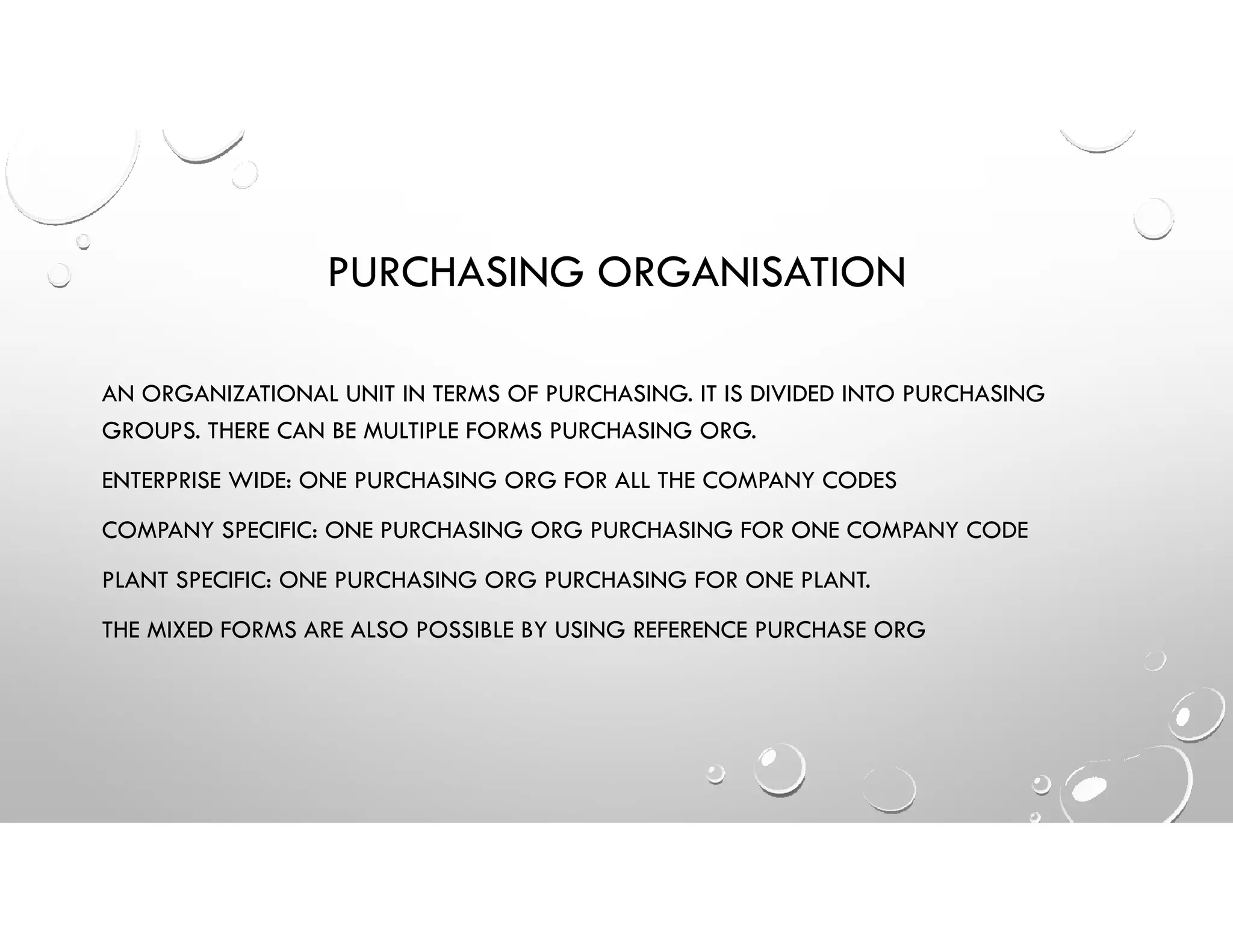 PURCHASING ORGANISATION
AN ORGANIZATIONAL UNIT IN TERMS OF PURCHASING. IT IS DIVIDED INTO PURCHASING
GROUPS. THERE CAN BE MULTIPLE FORMS PURCHASING ORG.
ENTERPRISE WIDE: ONE PURCHASING ORG FOR ALL THE COMPANY CODES
COMPANY SPECIFIC: ONE PURCHASING ORG PURCHASING FOR ONE COMPANY CODE
PLANT SPECIFIC: ONE PURCHASING ORG PURCHASING FOR ONE PLANT.
THE MIXED FORMS ARE ALSO POSSIBLE BY USING REFERENCE PURCHASE ORG
 