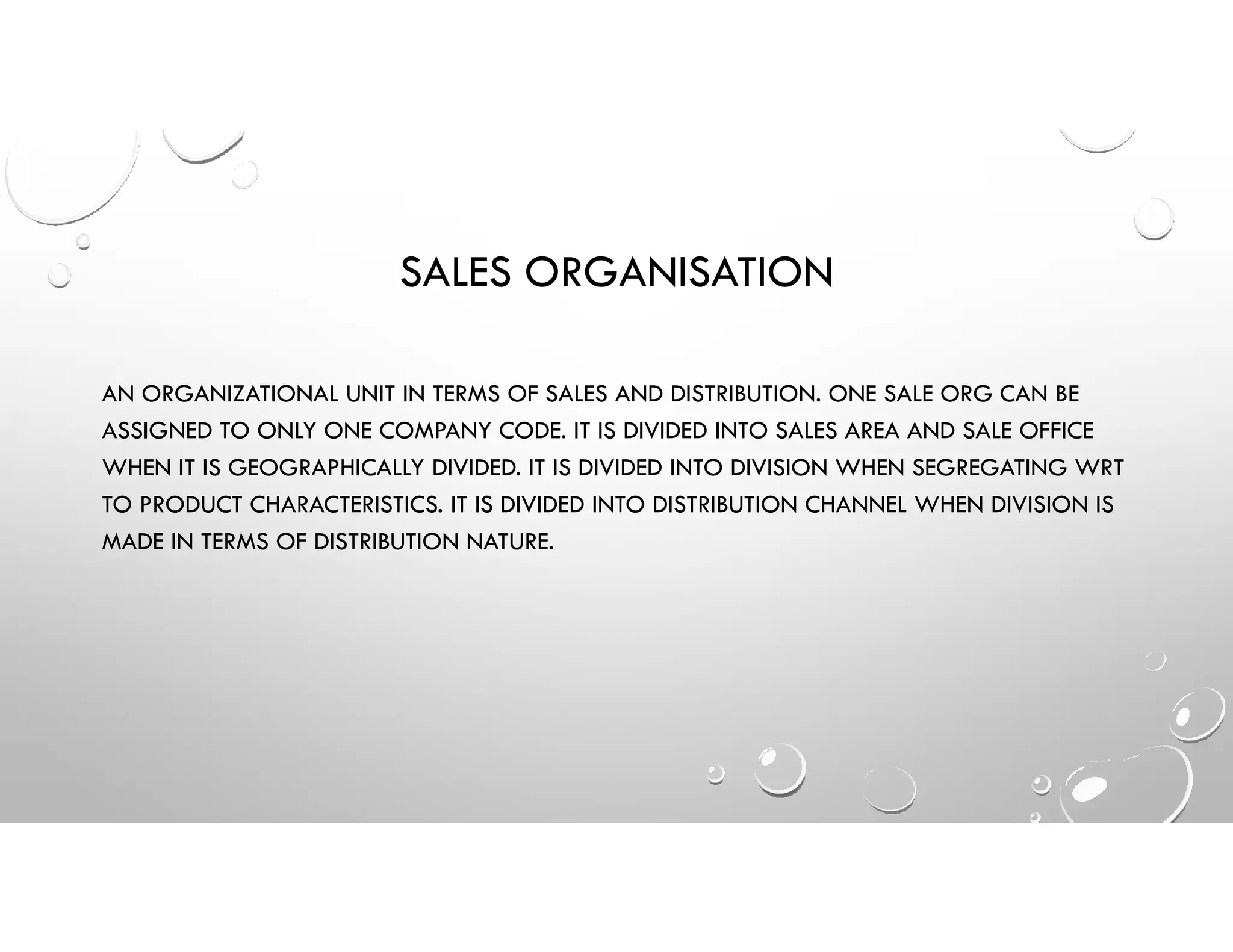 SALES ORGANISATION
AN ORGANIZATIONAL UNIT IN TERMS OF SALES AND DISTRIBUTION. ONE SALE ORG CAN BE
ASSIGNED TO ONLY ONE COMPANY CODE. IT IS DIVIDED INTO SALES AREA AND SALE OFFICE
WHEN IT IS GEOGRAPHICALLY DIVIDED. IT IS DIVIDED INTO DIVISION WHEN SEGREGATING WRT
TO PRODUCT CHARACTERISTICS. IT IS DIVIDED INTO DISTRIBUTION CHANNEL WHEN DIVISION IS
MADE IN TERMS OF DISTRIBUTION NATURE.
 