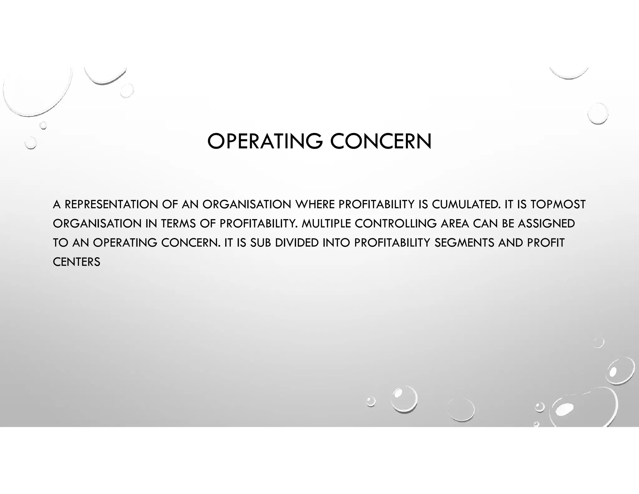 OPERATING CONCERN
A REPRESENTATION OF AN ORGANISATION WHERE PROFITABILITY IS CUMULATED. IT IS TOPMOST
ORGANISATION IN TERMS OF PROFITABILITY. MULTIPLE CONTROLLING AREA CAN BE ASSIGNED
TO AN OPERATING CONCERN. IT IS SUB DIVIDED INTO PROFITABILITY SEGMENTS AND PROFIT
CENTERS
 