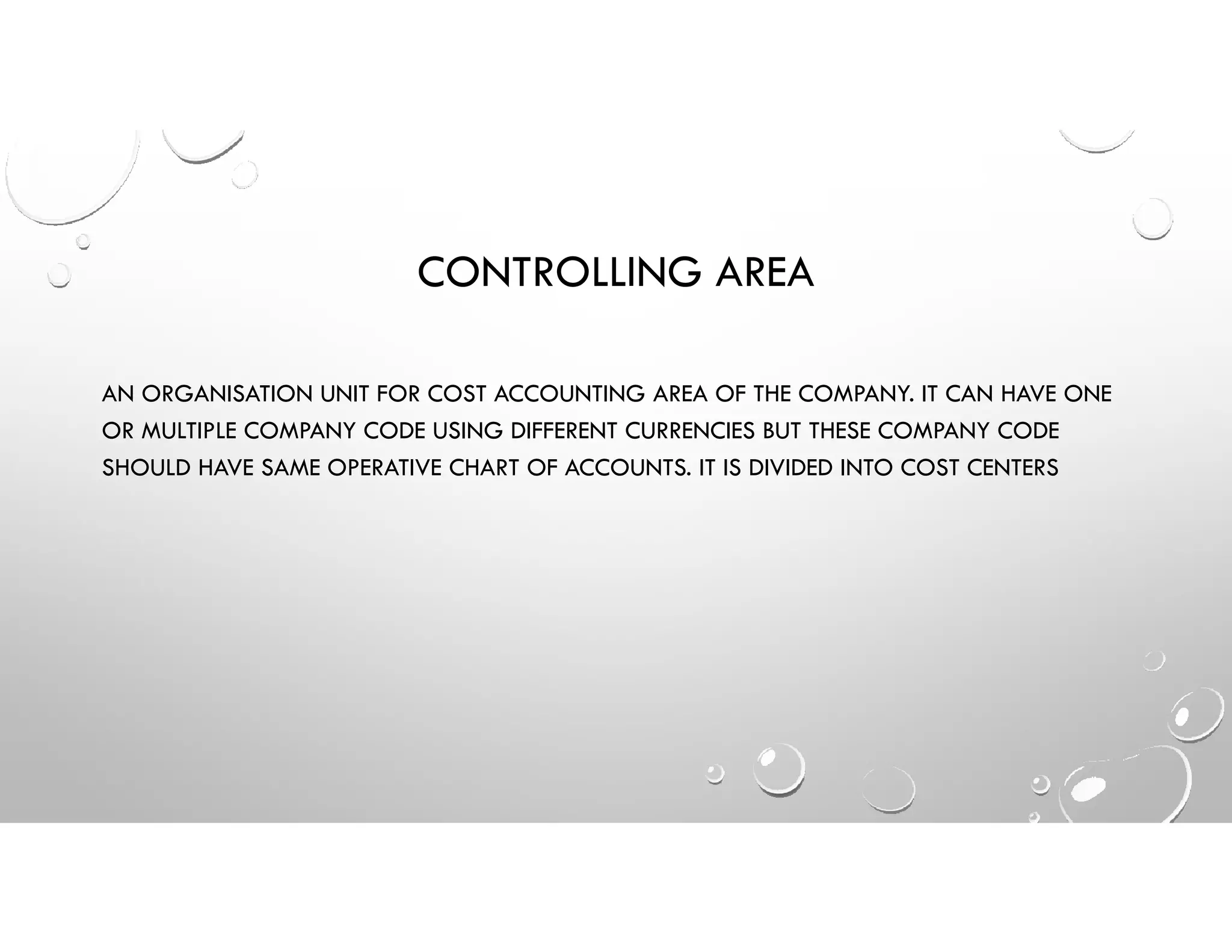 CONTROLLING AREA
AN ORGANISATION UNIT FOR COST ACCOUNTING AREA OF THE COMPANY. IT CAN HAVE ONE
OR MULTIPLE COMPANY CODE USING DIFFERENT CURRENCIES BUT THESE COMPANY CODE
SHOULD HAVE SAME OPERATIVE CHART OF ACCOUNTS. IT IS DIVIDED INTO COST CENTERS
 