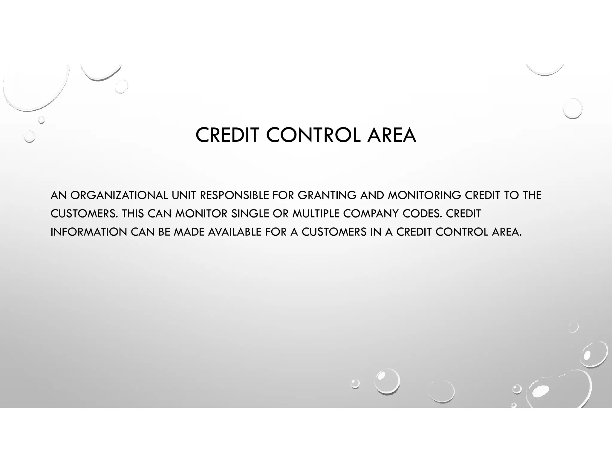 CREDIT CONTROL AREA
AN ORGANIZATIONAL UNIT RESPONSIBLE FOR GRANTING AND MONITORING CREDIT TO THE
CUSTOMERS. THIS CAN MONITOR SINGLE OR MULTIPLE COMPANY CODES. CREDIT
INFORMATION CAN BE MADE AVAILABLE FOR A CUSTOMERS IN A CREDIT CONTROL AREA.
 