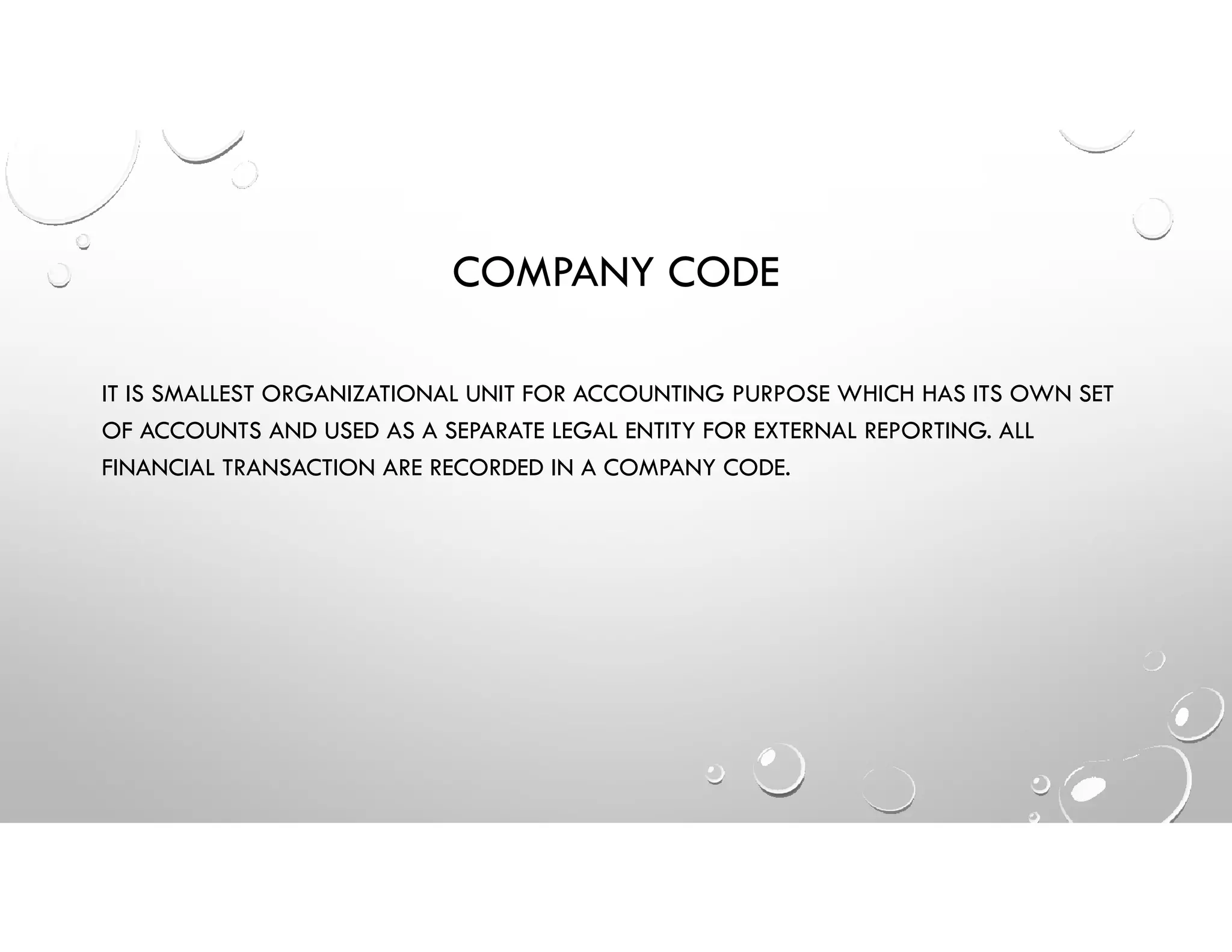 COMPANY CODE
IT IS SMALLEST ORGANIZATIONAL UNIT FOR ACCOUNTING PURPOSE WHICH HAS ITS OWN SET
OF ACCOUNTS AND USED AS A SEPARATE LEGAL ENTITY FOR EXTERNAL REPORTING. ALL
FINANCIAL TRANSACTION ARE RECORDED IN A COMPANY CODE.
 