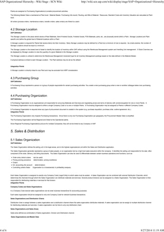 Plants are assigned to Purchasing Organizations to enable procurement activities.
The following Master Data is maintained at Plant level: Material Master, Purchasing Info-record, Routing, and Bills of Material. Resources, Standard Costs and Inventory Valuation are calculated at Plant
level.
All orders (process orders, maintenance orders, transfer orders, sales orders) are linked to a plant.
4.2 Storage Location
SAP Definition
The Storage Location is the place where stocks of Raw Materials, Semi-Finished Goods, Finished Goods, POS Materials, parts, etc., are physically stored within a Plant. Storage Locations are Plant
specific and define the global level of Material locations within a Plant.
A Storage Location is required for Plants that receive items into their inventory. Many Storage Locations may be defined for a Plant but a minimum of one is required. As a best practice, the number of
Storage Locations should be kept to a minimum.
The Storage Location is the lowest level of detail to identify the location of inventory within SAP without using the Warehouse Management system and Handling Unit management. A Stock Overview can
be displayed by Storage Location to view the quantity of a given Material in the Storage Location.
The Storage Location is utilized to determine the Warehouse Management movement type for all Inventory Management postings based on the data defined in the Material Master.
A physical address is linked to each Storage Location. The Plant address may be set as the default.
Integration Points
A Storage Location is directly linked to one Plant and may be excluded from MRP consideration.
4.3 Purchasing Group
SAP Definition
A Purchasing Group represents a person or a group of people responsible for certain purchasing activities. You create a new purchasing group when a new or another colleague takes over purchasing
activities.
4.4 Purchasing Organization
SAP Definition
A Purchasing Organization is an organizational unit responsible for procuring Materials and Services and negotiating prices and terms of delivery with vendors/suppliers for one or more Plants. A
Purchasing Organization must be assigned to either a single Company Code or to one or multiple Plants. A Purchasing Organization may be assigned to Plants in different Company Codes.
A Purchasing Organization is required when any type of procurement document is created in the system (e.g. purchase requisition, purchase order, outline agreement, etc.).
Integration Points
The Purchasing Organization only impacts Purchasing transactions. Since there is only one Purchasing Organization per geography, the Procurement Master Data is simplified.
The Purchasing Organization will be Regional and linked to the Operational plants.
Since Regional Purchasing Organizations procure for multiple Companies, they will not be linked to any Company in SAP.
5. Sales & Distribution
5.1 Sales Organization
SAP Definition
The Sales Organization defines the selling unit in the legal sense, and is the highest organizational unit within the Sales and Distribution application.
The Sales Organization generally represents a group of sales people, or an organization led by a high level sales executive within the company. It identifies the selling unit responsible for the sale, often
comprised of the order, delivery, and billing documents. The Sales Organization can also be used to differentiate between certain business operations and functions, such as:
Order entry (which orders can be used)
Pricing (pricing procedure determination, pricing conditions)
Output
G/L accounting (for account determination)
Controlling (where Sales Organization is a characteristic in profitability analysis)
Each Sales Organization is assigned to exactly one Company Code (Legal Entity) to which sales must be posted. A Sales Organization can be combined with several Distribution Channels, which
determines the channels through which the Sales Organization can distribute materials and services. Several product divisions can be assigned to a Sales Organization. The Sales Organization is then
responsible for distributing materials or services for that division.
Integration Points
Company Codes and Sales Organizations
In a Company Code several sales organizations can be enter business transactions for accounting purposes.
Each sales organization should be assigned to only one Company Code for relevant business transactions.
Sales Organizations and Distribution Chains
Distribution chain is assign between a sales organization and a distribution channel where the sales organization distributes materials. A sales organization can be assign to multiple distribution channel
for distributing materials and services. A sales organization can be links to only one distribution chain.
Sales Organizations and Sales Areas
Sales area defined as combination of Sales organization, Division and Distribution channel.
Sales Organizations and Master Data
SAP Organizational Hierarchy - Wiki Stage - SCN Wiki http://wiki.scn.sap.com/wiki/display/stage/SAP+Organizational+Hierarchy
4 of 6 8/27/2014 11:19 AM
 