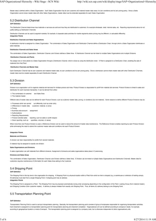 Master data is defined within a Sales Organization. Each Sales Organization has its own customer and material master data views, its own conditions and its own pricing policy. Since a Sales
Organization cannot share master data with other Sales Organizations, master data must be extended separately for each Sales Organization.
5.2 Distribution Channel
SAP Definition
The Distribution Channel determines how materials or services are sold and how they are distributed to customers, for example wholesale, retail, internet sales, etc. Reporting requirements alone do not
justify setting up Distribution Channels.
Distribution Channels can be used to segment markets, for example, to separate sales activities for market segments where pricing may be different, or calculated differently.
Integration Points
Distribution Channels and Sales Organizations
A distribution channel is assigned to a Sales Organization. The combination of Sales Organization and Distribution Channel define a Distribution Chain, through which a Sales Organization distributes or
sells materials.
Distribution Channels and Sales Areas
The combination of Sales Organization, Distribution Channel, and Division defines a Sales Area. A Distribution Channel can be linked to multiple Sales Organizations and multiple Divisions
Distribution Channels and Plants
You assign one or more plants to a Sales Organization through a Distribution Channel, which is done by using the distribution chain. A Plant is assigned to a Distribution Chain, enabling the sale of
materials from that Plant.
Distribution Channels and Master Data
Each Distribution Channel has its own customer and material master data, its own conditions and its own pricing policy. Since a distribution cannot share master data with other Distribution Channels,
master data must be created separately for each Distribution Channel.
5.3 Division
SAP Definition
Division is an organization unit to organize material and services for multiple product and lines. Product Division is responsible for profit from material and services. Product Division is linked to sales and
distribution for each business transaction. It can be derived from either:
The combination of customer and Sales Area
The material master
Different sets of master data can be defined for each Product Division, such as customer master data, pricing, or conditions (but not material). Some reasons to define different Product Divisions may be:
Processes which are carried out differently, such as order entry
Differences in master data (customer, material, or price)
Pricing
Business area account assignment
Authorizations
Reporting Requirements
Product-oriented sales reporting, such as sales or profit margins
Stock reporting, such as quantities, volumes, or values
When more than one Product Division is used, a Reference Division can be used to reduce the amount of master data maintenance. The Reference Division enables reporting by each Product Division
while eliminating the need to extend the customer master data and conditions into each Product Division.
Integration Points
Materials and Divisions
A division can bear responsibility for profits from several materials.
A material may be assigned to exactly one division.
Sales Organizations and Divisions
A sales organization can sell materials from different divisions. Assignment of divisions and sales organizations takes place in Customizing.
Divisions and Sales Areas
The combination of Sales Organization, Distribution Channel, and Division defines a Sales Area. A Division can be linked to multiple Sales Organizations and Distribution Channels. Master data for
customers requires maintenance of information for each Sales Area selling to the Customer.
5.4 Shipping Point
SAP Definition
The Shipping Point is the top level in the organization for shipping. A Shipping Point is a physical location within a Plant from which an item is shipped (e.g. a warehouse or collection of loading ramps).
All deliveries must start from a single Shipping Point. A shipping point has an address.
Integration Points
The Shipping Point is assigned to a Plant. The Shipping Point may be proposed automatically during order processing depending on the configuration of the Plant, Loading Group (from material master),
and Shipping Condition (from customer master). A delivery is always initiated from exactly one Shipping Point. Thus, all items of a delivery belong to one Shipping Point.
5.5 Transportation Planning Point
SAP Definition
Transportation Planning Point is used to carryout transportation planning. Basically, the transportation planning point consists of group of employees responsible for organizing transportation activities.
Each shipment is assigned to a transportation planning point for transportation planning and shipment completion. Organizational unit can be defined according to company’s needs, for example,
according to geographical location or mode of transport. The transportation planning point is assigned to a company code, but is otherwise independent of other organizational units.
SAP Organizational Hierarchy - Wiki Stage - SCN Wiki http://wiki.scn.sap.com/wiki/display/stage/SAP+Organizational+Hierarchy
5 of 6 8/27/2014 11:19 AM
 