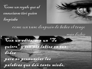 Como un regalo que al ensuciarse tiró quien limpiaba Con un adiós, con un "Te quiero" y con mis labios en tus dedos  para no pronunciar las palabras que dan tanto miedo,  te vas y te pierdo.  