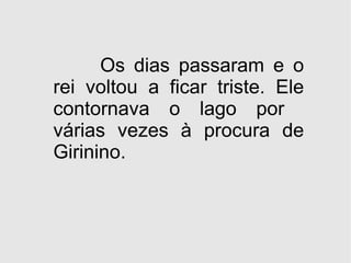 Os dias passaram e o rei voltou a ficar triste. Ele contornava o lago por  várias vezes à procura de Girinino. 