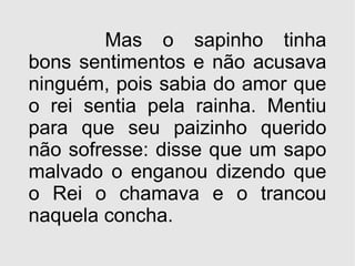 Mas o sapinho tinha bons sentimentos e não acusava ninguém, pois sabia do amor que o rei sentia pela rainha. Mentiu para que seu paizinho querido não sofresse: disse que um sapo malvado o enganou dizendo que o Rei o chamava e o trancou naquela concha. 