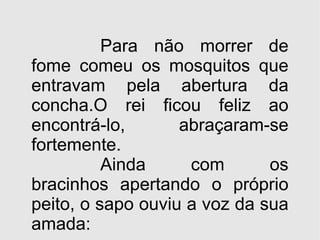 Para não morrer de fome comeu os mosquitos que entravam pela abertura da concha.O rei ficou feliz ao encontrá-lo,  abraçaram-se fortemente. Ainda com os bracinhos apertando o próprio peito, o sapo ouviu a voz da sua amada: 