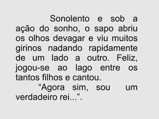 Sonolento e sob a ação do sonho, o sapo abriu os olhos devagar e viu muitos girinos nadando rapidamente de um lado a outro. Feliz, jogou-se ao lago entre os tantos filhos e cantou. “ Agora sim, sou  um verdadeiro rei...”. 