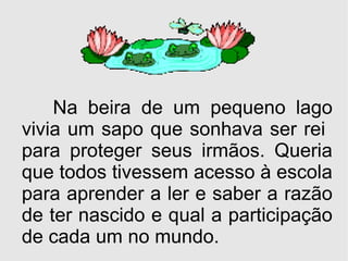 Na beira de um pequeno lago vivia um sapo que sonhava ser rei  para proteger seus irmãos. Queria que todos tivessem acesso à escola para aprender a ler e saber a razão de ter nascido e qual a participação de cada um no mundo. 