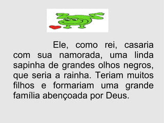 Ele, como rei, casaria com sua namorada, uma linda sapinha de grandes olhos negros, que seria a rainha. Teriam muitos filhos e formariam uma grande família abençoada por Deus. 
