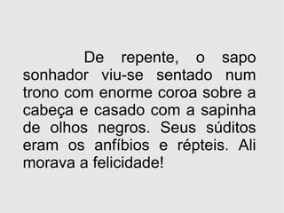 De repente, o sapo sonhador viu-se sentado num trono com enorme coroa sobre a cabeça e casado com a sapinha de olhos negros. Seus súditos eram os anfíbios e répteis. Ali morava a felicidade! 
