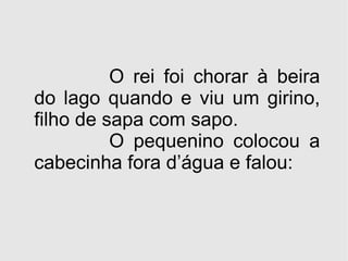 O rei foi chorar à beira do lago quando e viu um girino, filho de sapa com sapo. O pequenino colocou a cabecinha fora d’água e falou: 