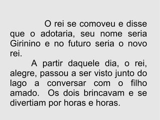 O rei se comoveu e disse que o adotaria, seu nome seria Girinino e no futuro seria o novo rei.  A partir daquele dia, o rei, alegre, passou a ser visto junto do lago a conversar com o filho amado.  Os dois brincavam e se divertiam por horas e horas. 