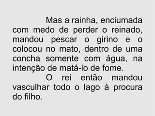 Mas a rainha, enciumada com medo de perder o reinado, mandou pescar o girino e o colocou no mato, dentro de uma concha somente com água, na intenção de matá-lo de fome. O rei então mandou vasculhar todo o lago à procura do filho. 
