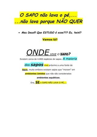 O SAPO não lava o pé,...
...não lava porque NÃO QUER

 • Meu Deus!!! Que ESTUDO é esse??? Eu, hein!?

                         Vamos lá?




        ONDE                   VIVE O SAPO?
  Existem cerca de 4.800 espécies de sapos.   A maioria

      dos   sapos vive próximo a uma fonte de
    água, muito embora existam sapos que “moram” em

      ambientes úmidos que não são considerados

                    ambientes aquáticos.

            Ora,   SE o SAPO NÃO LAVA O PÉ,...
 