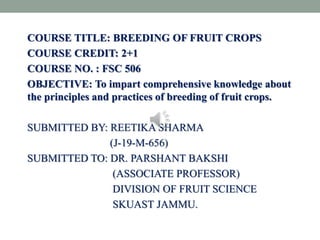 COURSE TITLE: BREEDING OF FRUIT CROPS
COURSE CREDIT: 2+1
COURSE NO. : FSC 506
OBJECTIVE: To impart comprehensive knowledge about
the principles and practices of breeding of fruit crops.
SUBMITTED BY: REETIKA SHARMA
(J-19-M-656)
SUBMITTED TO: DR. PARSHANT BAKSHI
(ASSOCIATE PROFESSOR)
DIVISION OF FRUIT SCIENCE
SKUAST JAMMU.
 