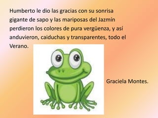 Humberto le dio las gracias con su sonrisa
gigante de sapo y las mariposas del Jazmín
perdieron los colores de pura vergüenza, y así
anduvieron, caiduchas y transparentes, todo el
Verano.




                                      Graciela Montes.
 