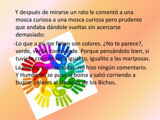 Y después de mirarse un rato le comentó a una
 mosca curiosa a una mosca curiosa pero prudente
 que andaba dándole vueltas sin acercarse
 demasiado:
-Lo que a mi me faltan son colores. ¿No te parece?,
 verde, verde, todo verde. Porque pensándolo bien, si
 tuviese colores seria igualito, igualito a las mariposas.
 La mosca, por las dudas, no hizo ningún comentario.
 Y Humberto se puso la boina y salió corriendo a
 buscar colores al almacén de los Bichos.
 