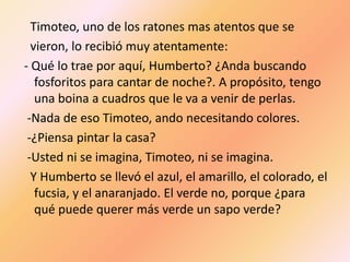 Timoteo, uno de los ratones mas atentos que se
  vieron, lo recibió muy atentamente:
- Qué lo trae por aquí, Humberto? ¿Anda buscando
   fosforitos para cantar de noche?. A propósito, tengo
   una boina a cuadros que le va a venir de perlas.
 -Nada de eso Timoteo, ando necesitando colores.
 -¿Piensa pintar la casa?
 -Usted ni se imagina, Timoteo, ni se imagina.
  Y Humberto se llevó el azul, el amarillo, el colorado, el
   fucsia, y el anaranjado. El verde no, porque ¿para
   qué puede querer más verde un sapo verde?
 