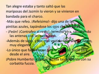 Tan alegre estaba y tanto saltó que las
mariposas del Jazmín lo vieron y se vinieron en
bandada para el charco.
-Más que refeo. ¡Refeísimo!- dijo una de las
pintitas azules, tapándose los ojos con las patas.
- ¡Feón! ¡Contrafeo al resto!- terminó otra, sacudiendo
   las antenas con las carcajadas.
-Además de sapo, y feo, mal vestido- dijo una de negro,
   muy elegante.
-Lo único que falta es que quiera volar- se burló otra
   desde el aire.
¡Pobre Humberto! Y él que estaba tan contento con su
   corbatita fucsia.
 