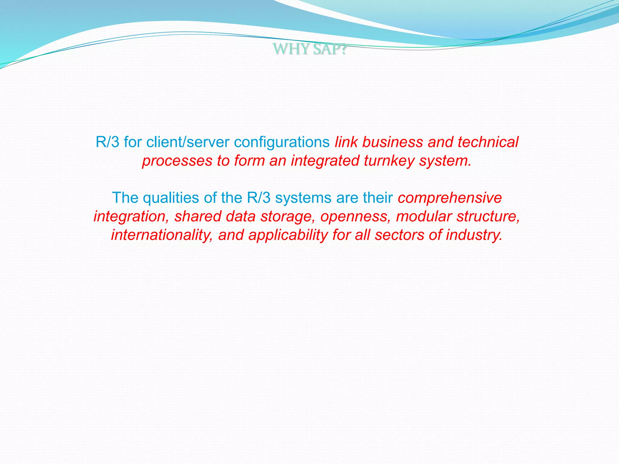 R/3 for client/server configurations link business and technical
processes to form an integrated turnkey system.
The qualities of the R/3 systems are their comprehensive
integration, shared data storage, openness, modular structure,
internationality, and applicability for all sectors of industry.
WHY SAP?
 