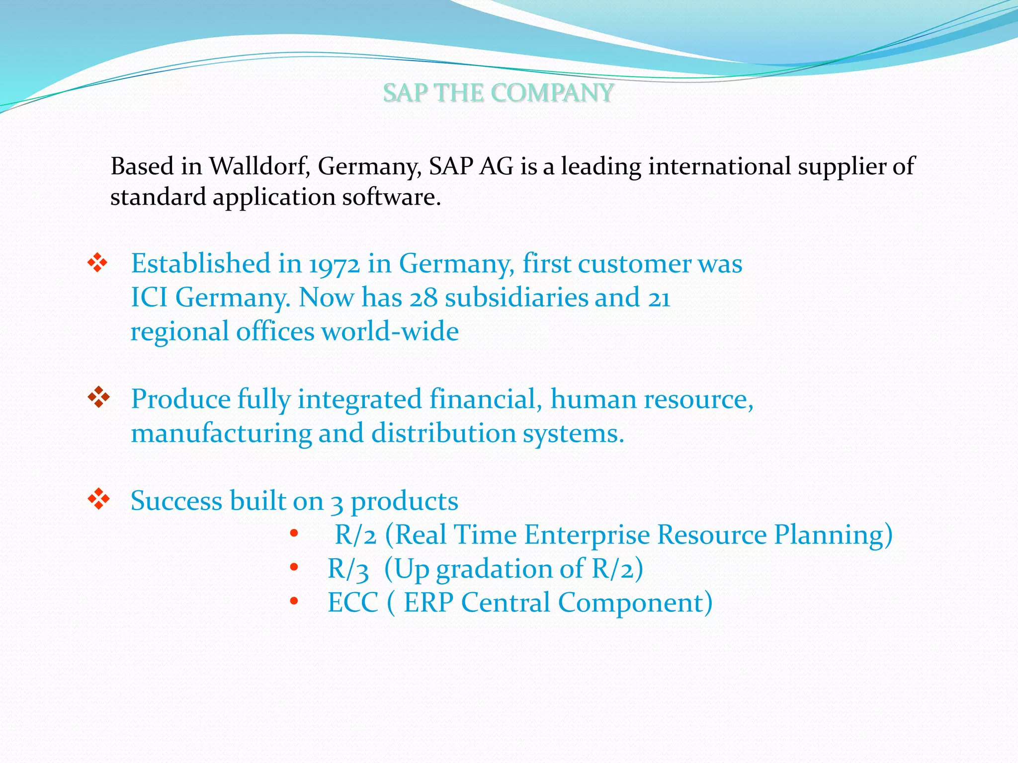 SAP THE COMPANY
 Established in 1972 in Germany, first customer was
ICI Germany. Now has 28 subsidiaries and 21
regional offices world-wide
 Produce fully integrated financial, human resource,
manufacturing and distribution systems.
 Success built on 3 products
• R/2 (Real Time Enterprise Resource Planning)
• R/3 (Up gradation of R/2)
• ECC ( ERP Central Component)
Based in Walldorf, Germany, SAP AG is a leading international supplier of
standard application software.
 