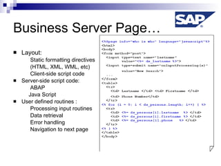 Business Server Page… Layout: Static formatting directives (HTML, XML, WML, etc)  Client-side script code Server-side script code: ABAP Java Script User defined routines : Processing input routines Data retrieval  Error handling Navigation to next page 