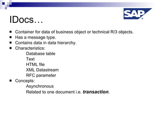 IDocs… Container for data of business object or technical R/3 objects. Has a message type. Contains data in data hierarchy. Characteristics: Database table  Text HTML file XML Datastream RFC parameter Concepts: Asynchronous Related to one document i.e.  transaction . 