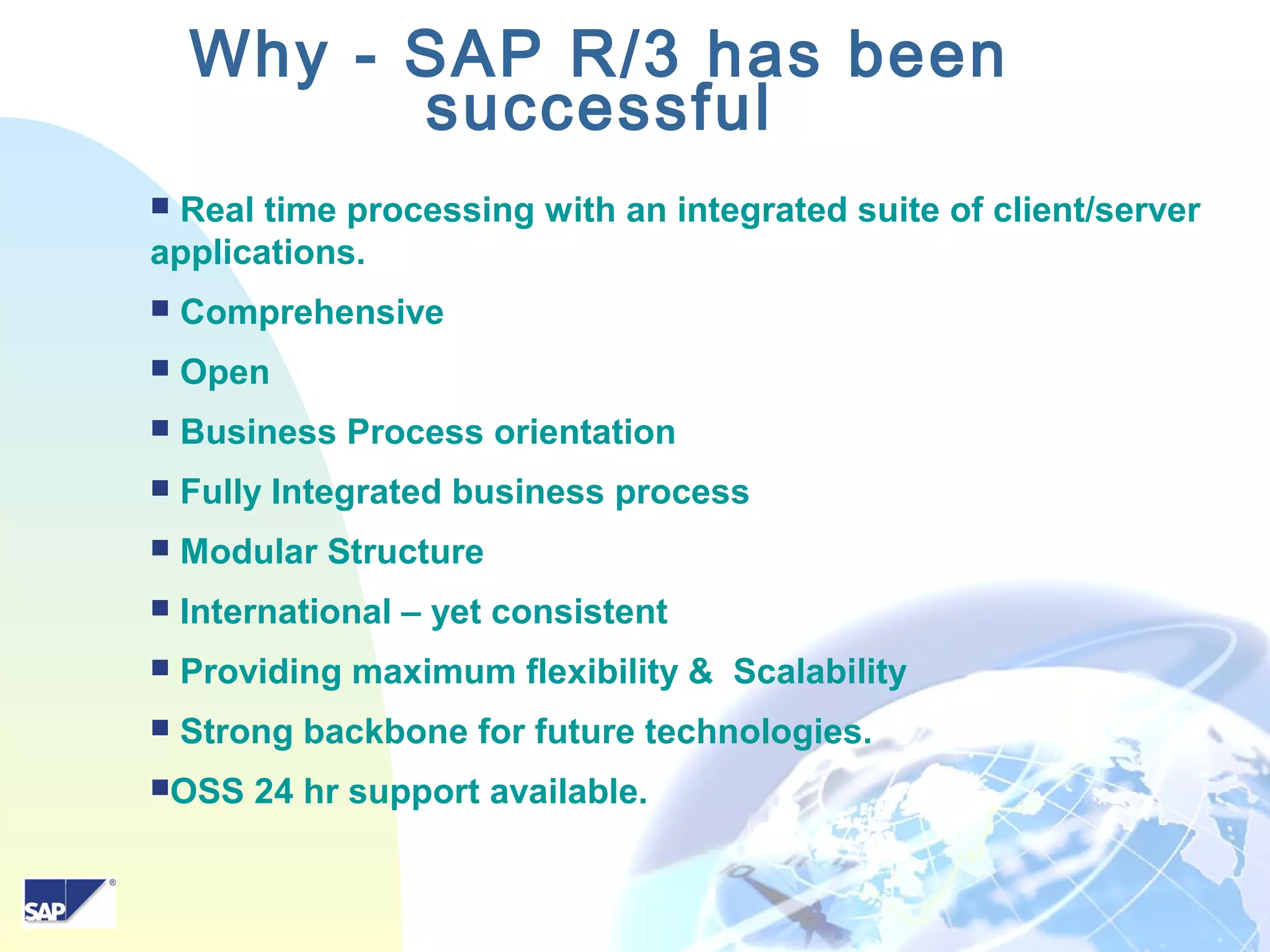 10
 Real time processing with an integrated suite of client/server
applications.
 Comprehensive
 Open
 Business Process orientation
 Fully Integrated business process
 Modular Structure
 International – yet consistent
 Providing maximum flexibility & Scalability
 Strong backbone for future technologies.
OSS 24 hr support available.
Why - SAP R/3 has been
successful
 