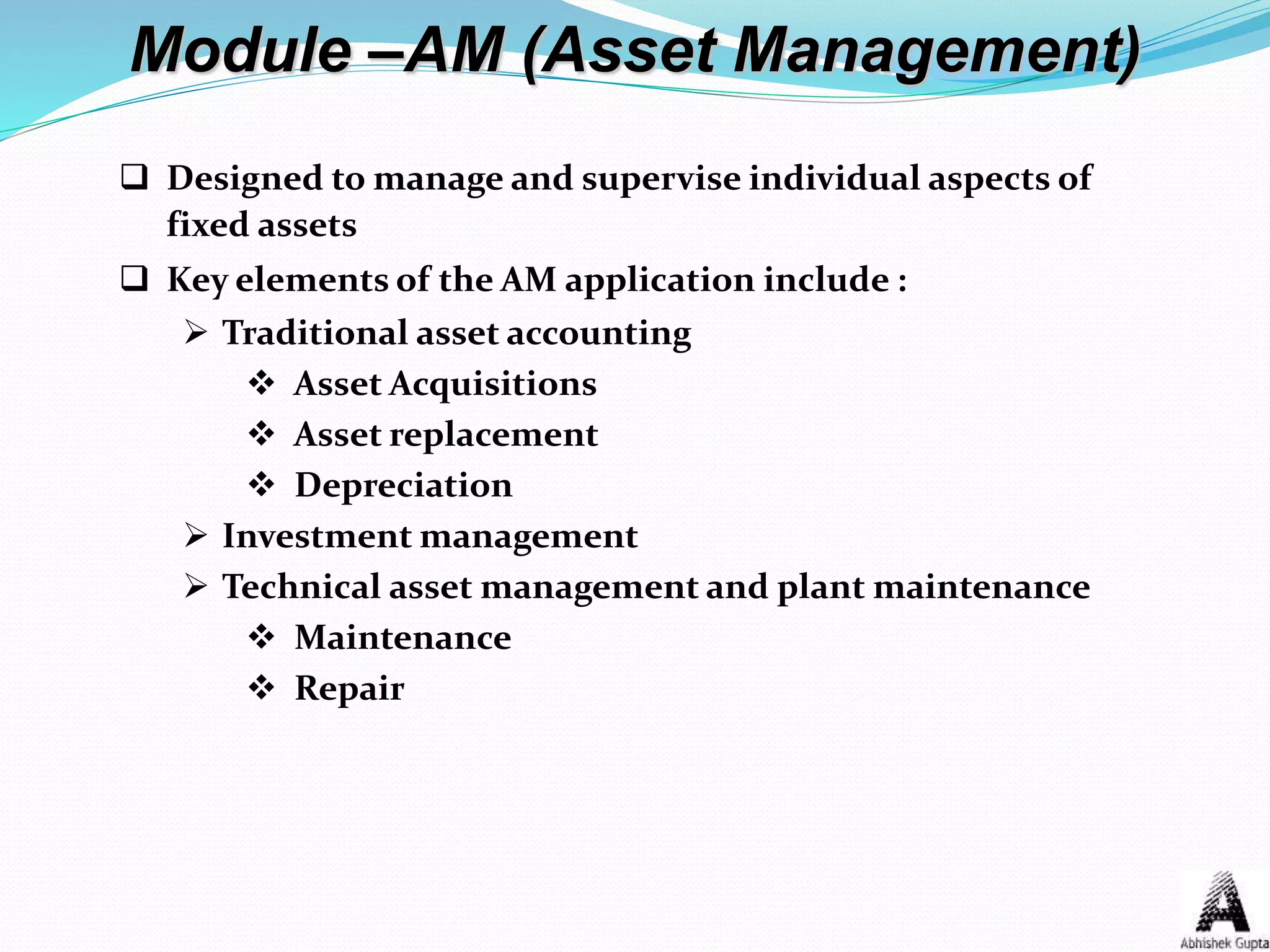 Module –AM (Asset Management)
 Designed to manage and supervise individual aspects of
fixed assets
 Key elements of the AM application include :
 Traditional asset accounting
 Asset Acquisitions
 Asset replacement
 Depreciation
 Investment management
 Technical asset management and plant maintenance
 Maintenance
 Repair
 