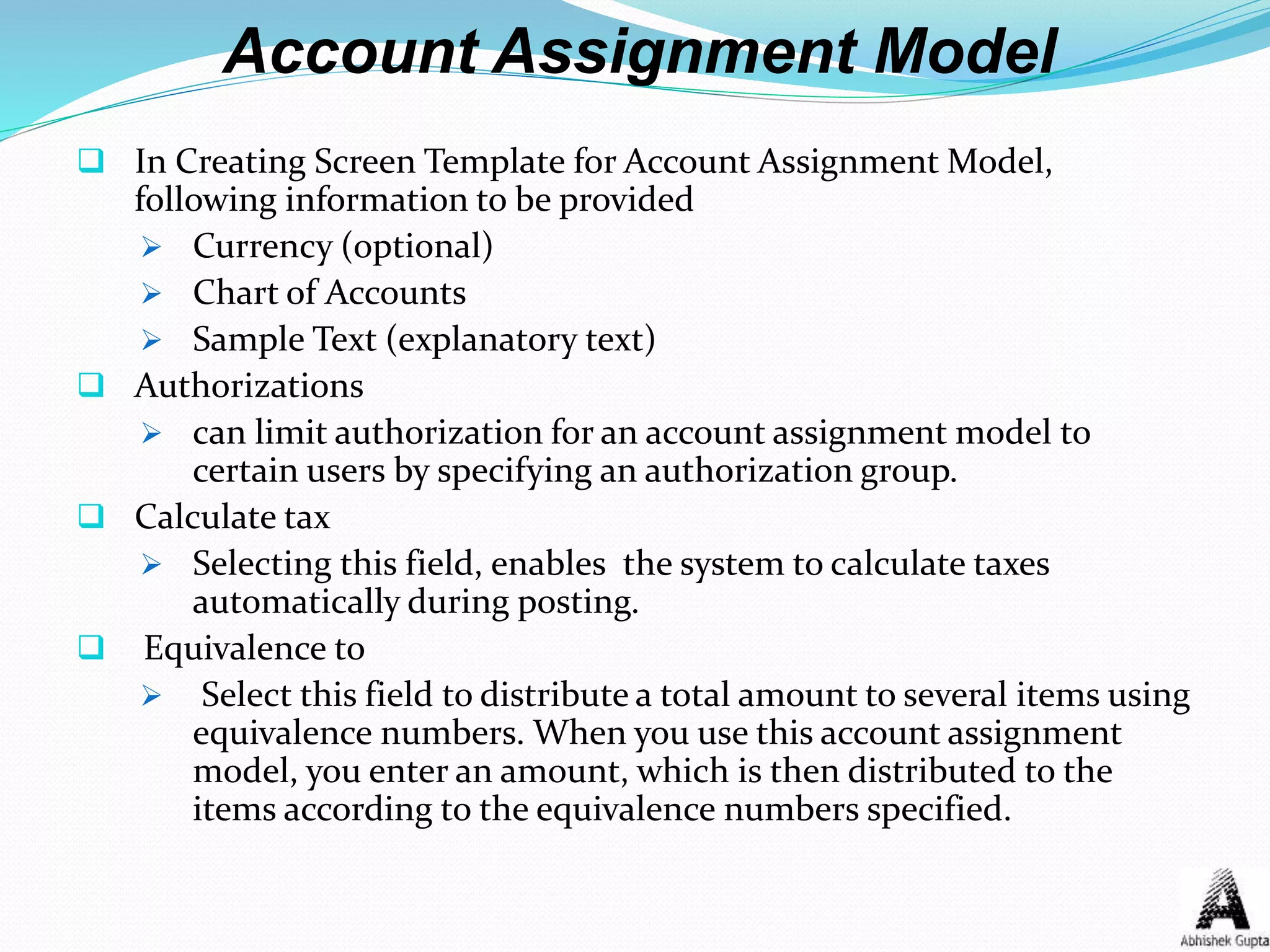 Account Assignment Model
 In Creating Screen Template for Account Assignment Model,
following information to be provided
 Currency (optional)
 Chart of Accounts
 Sample Text (explanatory text)
 Authorizations
 can limit authorization for an account assignment model to
certain users by specifying an authorization group.
 Calculate tax
 Selecting this field, enables the system to calculate taxes
automatically during posting.
 Equivalence to
 Select this field to distribute a total amount to several items using
equivalence numbers. When you use this account assignment
model, you enter an amount, which is then distributed to the
items according to the equivalence numbers specified.
 