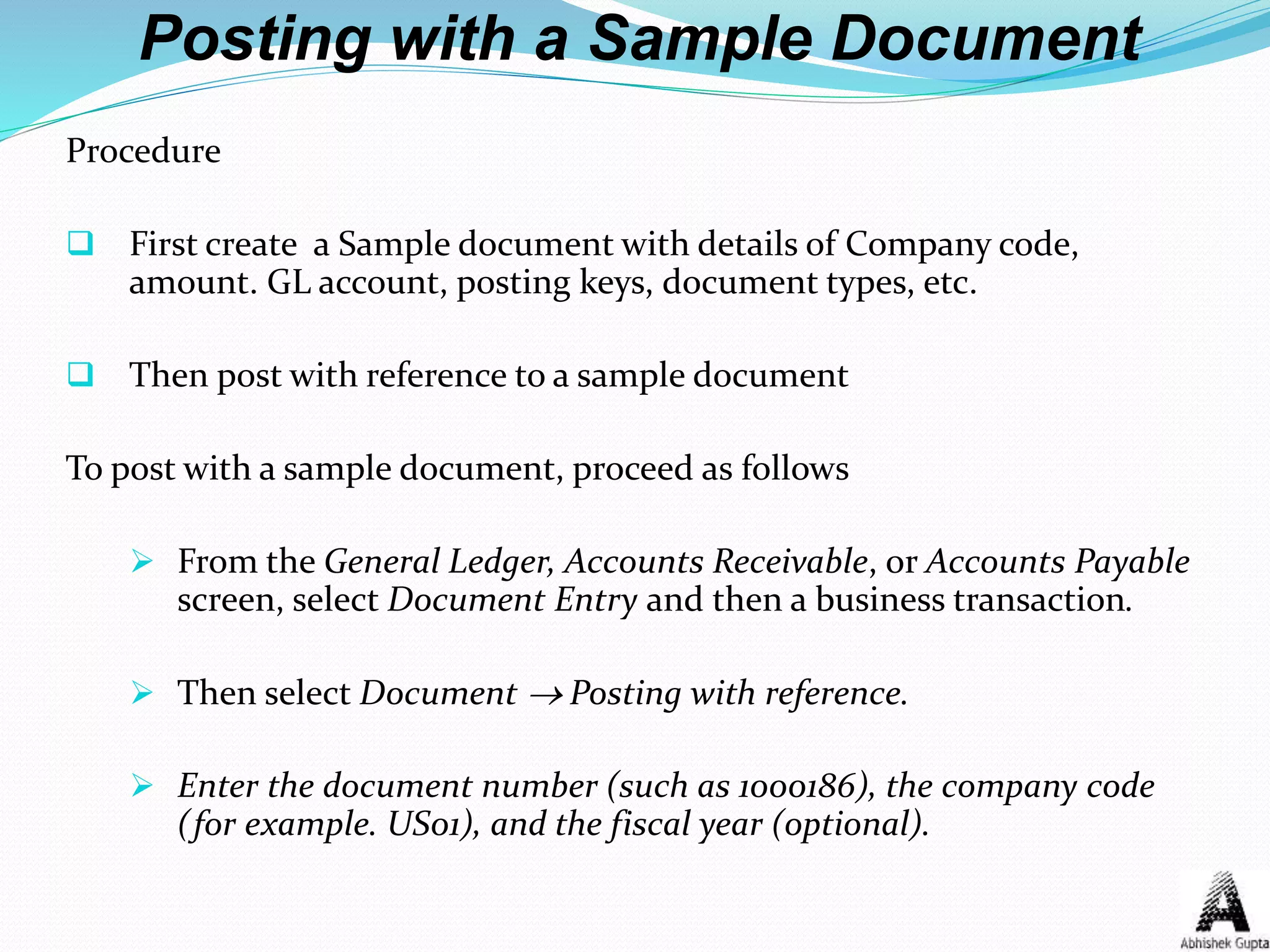Posting with a Sample Document
Procedure
 First create a Sample document with details of Company code,
amount. GL account, posting keys, document types, etc.
 Then post with reference to a sample document
To post with a sample document, proceed as follows
 From the General Ledger, Accounts Receivable, or Accounts Payable
screen, select Document Entry and then a business transaction.
 Then select Document  Posting with reference.
 Enter the document number (such as 1000186), the company code
(for example. US01), and the fiscal year (optional).
 