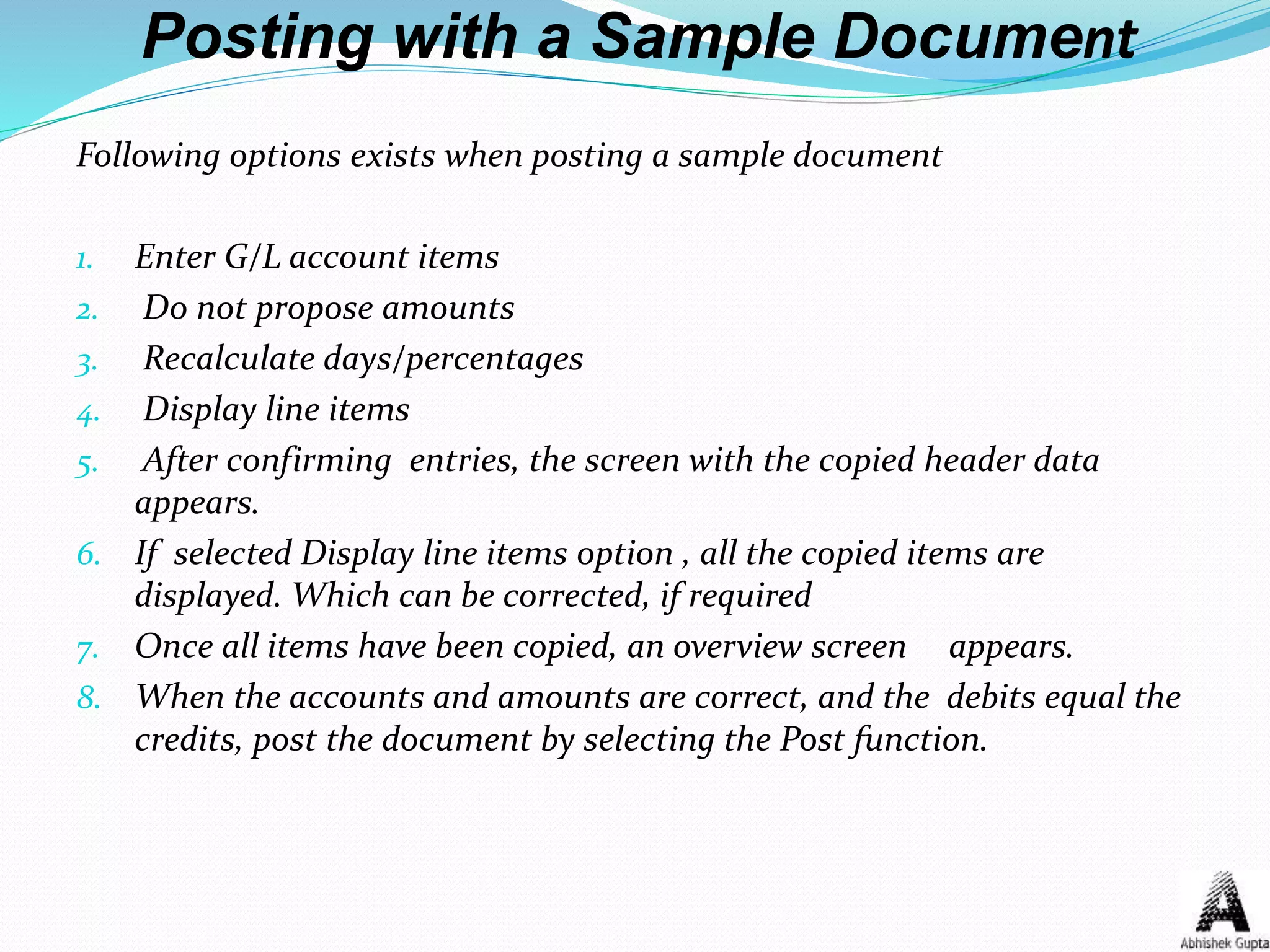 Posting with a Sample Document
Following options exists when posting a sample document
1. Enter G/L account items
2. Do not propose amounts
3. Recalculate days/percentages
4. Display line items
5. After confirming entries, the screen with the copied header data
appears.
6. If selected Display line items option , all the copied items are
displayed. Which can be corrected, if required
7. Once all items have been copied, an overview screen appears.
8. When the accounts and amounts are correct, and the debits equal the
credits, post the document by selecting the Post function.
 