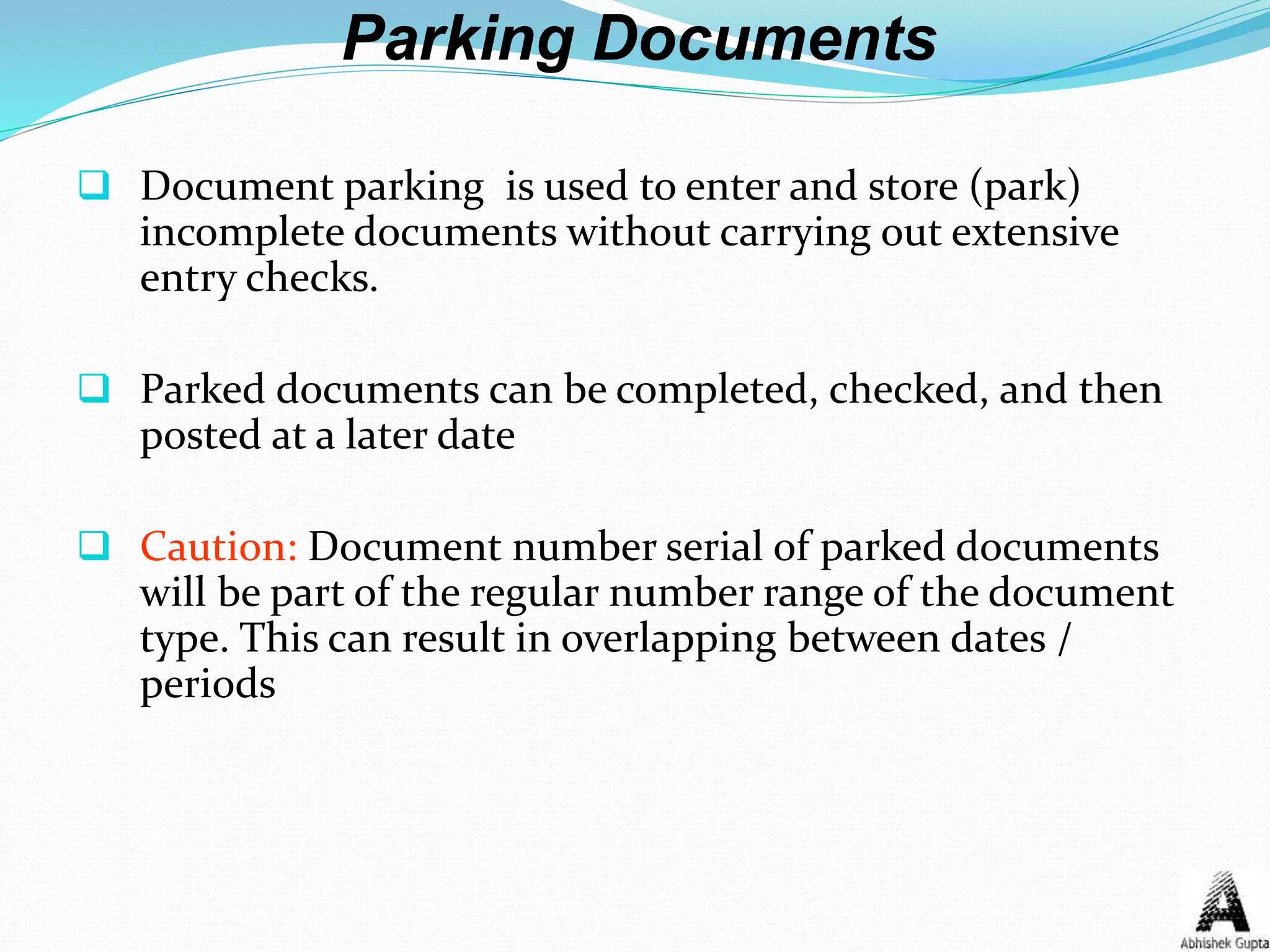 Parking Documents
 Document parking is used to enter and store (park)
incomplete documents without carrying out extensive
entry checks.
 Parked documents can be completed, checked, and then
posted at a later date
 Caution: Document number serial of parked documents
will be part of the regular number range of the document
type. This can result in overlapping between dates /
periods
 