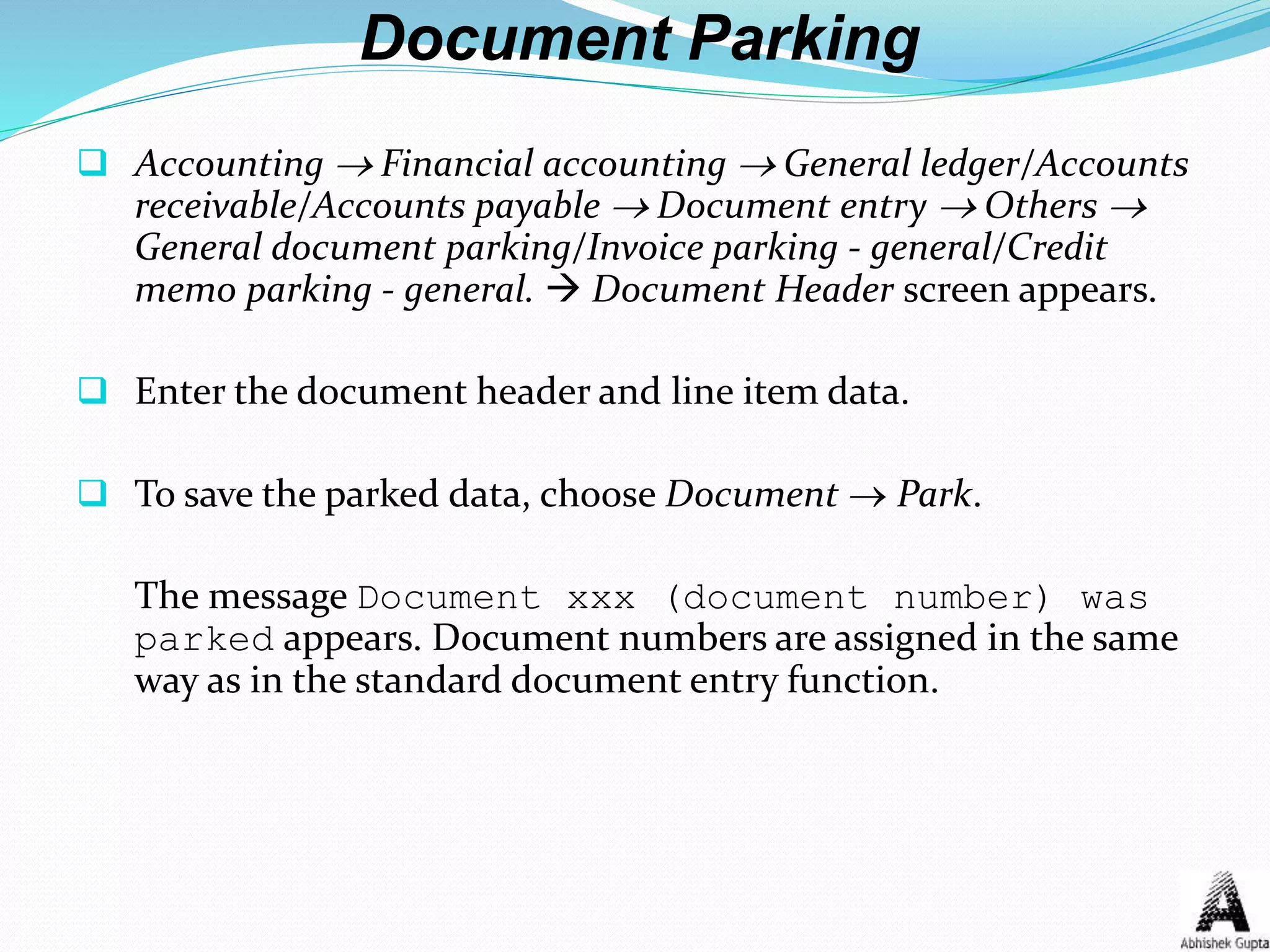 Document Parking
 Accounting  Financial accounting  General ledger/Accounts
receivable/Accounts payable  Document entry  Others 
General document parking/Invoice parking - general/Credit
memo parking - general.  Document Header screen appears.
 Enter the document header and line item data.
 To save the parked data, choose Document  Park.
The message Document xxx (document number) was
parked appears. Document numbers are assigned in the same
way as in the standard document entry function.
 
