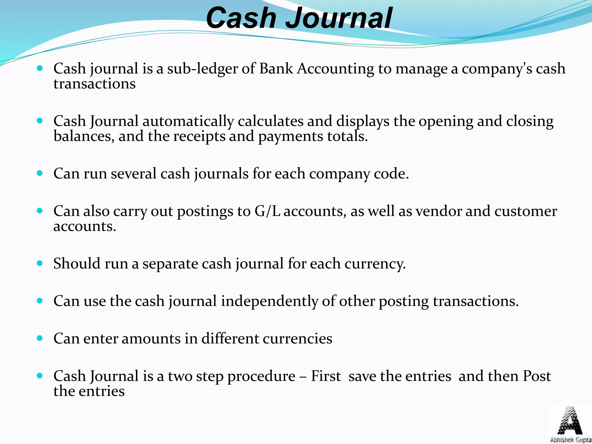 Cash Journal
 Cash journal is a sub-ledger of Bank Accounting to manage a company's cash
transactions
 Cash Journal automatically calculates and displays the opening and closing
balances, and the receipts and payments totals.
 Can run several cash journals for each company code.
 Can also carry out postings to G/L accounts, as well as vendor and customer
accounts.
 Should run a separate cash journal for each currency.
 Can use the cash journal independently of other posting transactions.
 Can enter amounts in different currencies
 Cash Journal is a two step procedure – First save the entries and then Post
the entries
 