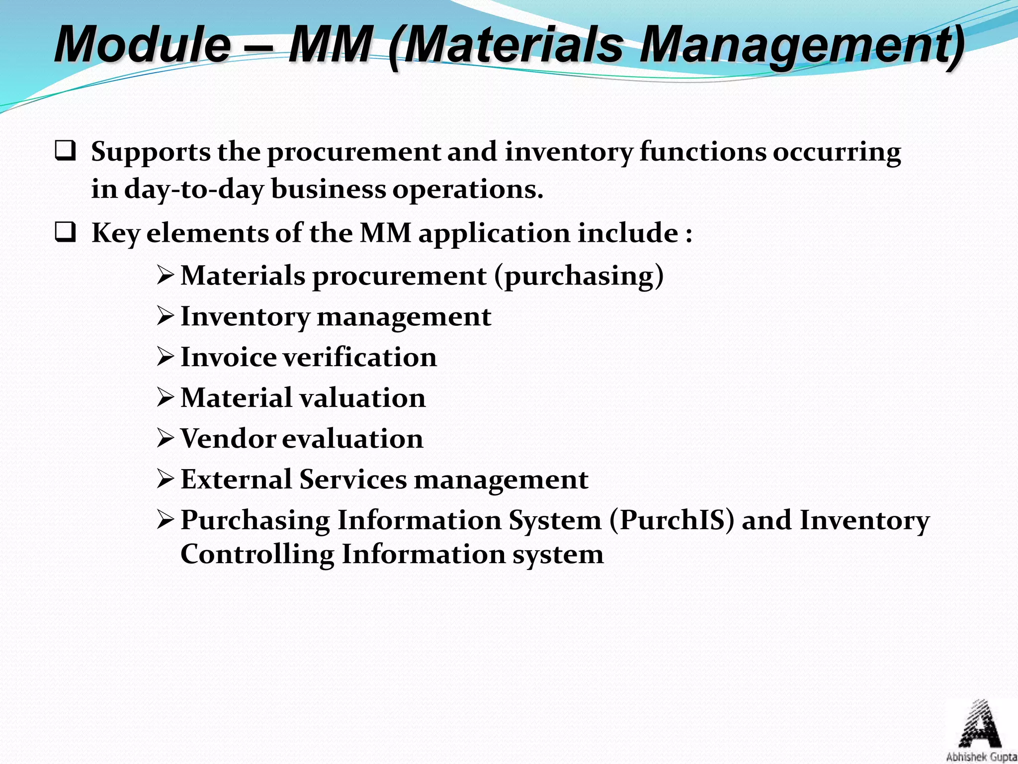 Module – MM (Materials Management)
 Supports the procurement and inventory functions occurring
in day-to-day business operations.
 Key elements of the MM application include :
Materials procurement (purchasing)
Inventory management
Invoice verification
Material valuation
Vendor evaluation
External Services management
Purchasing Information System (PurchIS) and Inventory
Controlling Information system
 